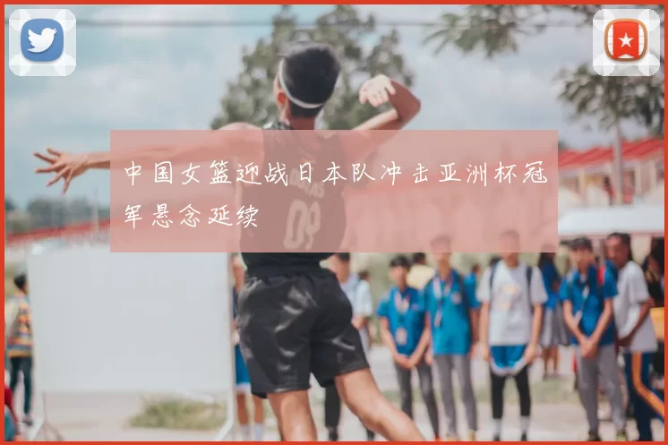 中国女篮迎战日本队冲击亚洲杯冠军悬念延续