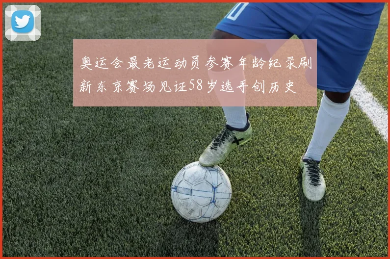 奥运会最老运动员参赛年龄纪录刷新东京赛场见证58岁选手创历史