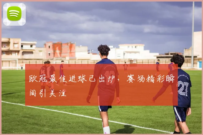 欧冠最佳进球已出炉,赛场精彩瞬间引关注