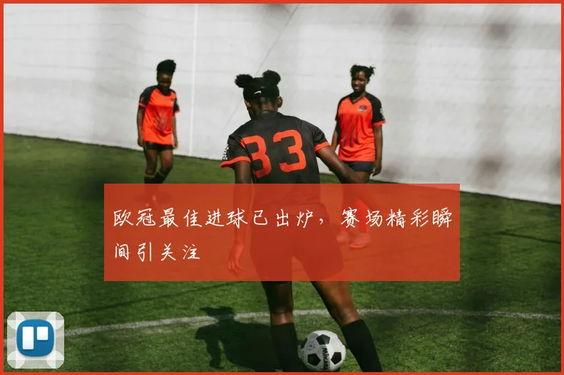 欧冠最佳进球已出炉，赛场精彩瞬间引关注