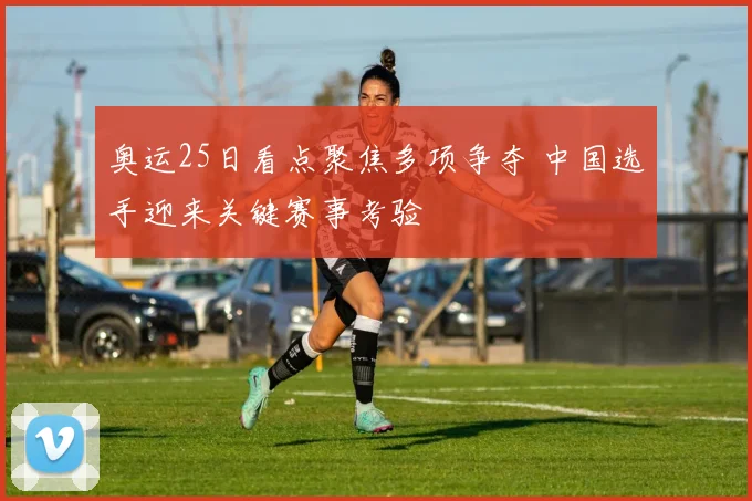 奥运25日看点聚焦多项争夺 中国选手迎来关键赛事考验