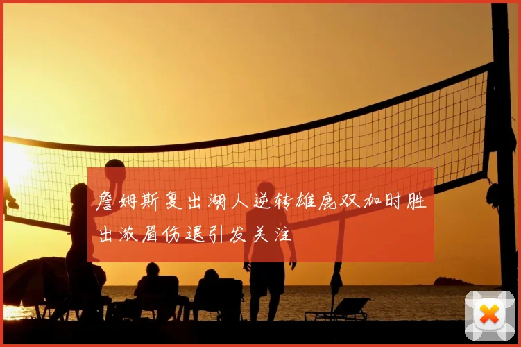 詹姆斯复出湖人逆转雄鹿双加时胜出浓眉伤退引发关注