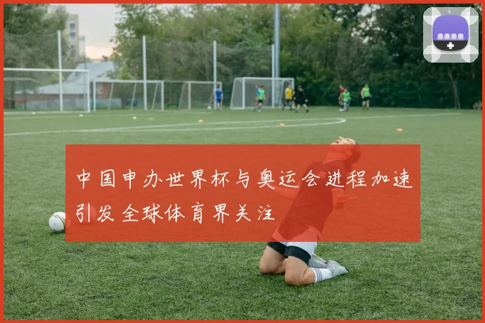 中国申办世界杯与奥运会进程加速引发全球体育界关注