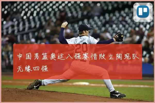 中国男篮奥运八强赛惜败立陶宛队无缘四强