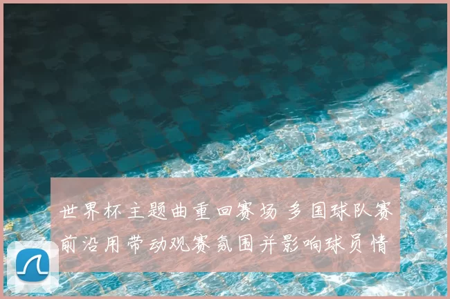 世界杯主题曲重回赛场 多国球队赛前沿用带动观赛氛围并影响球员情绪