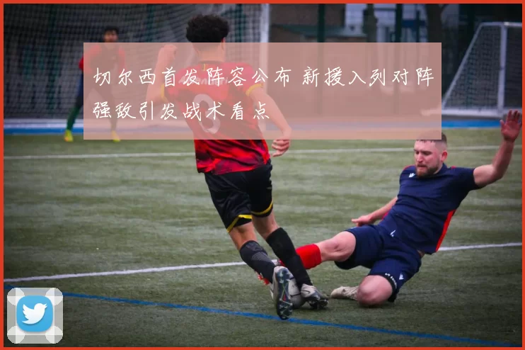 切尔西首发阵容公布 新援入列对阵强敌引发战术看点