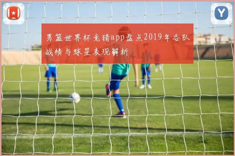 男篮世界杯竞猜app盘点2019年各队战绩与球星表现解析