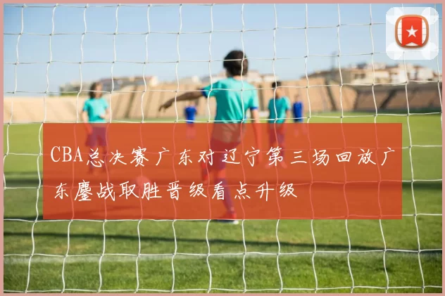 CBA总决赛广东对辽宁第三场回放广东鏖战取胜晋级看点升级