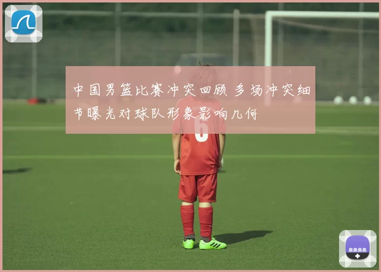 中国男篮比赛冲突回顾 多场冲突细节曝光对球队形象影响几何