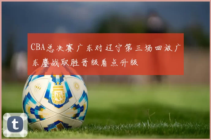 CBA总决赛广东对辽宁第三场回放广东鏖战取胜晋级看点升级