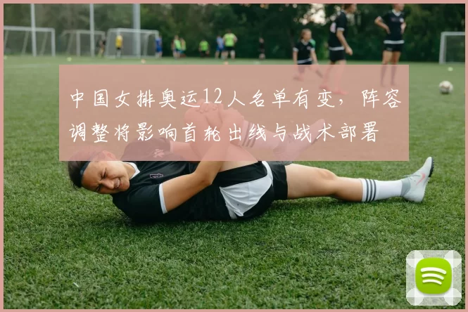 中国女排奥运12人名单有变，阵容调整将影响首轮出线与战术部署