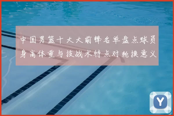 中国男篮十大大前锋名单盘点球员身高体重与技战术特点对轮换意义解析