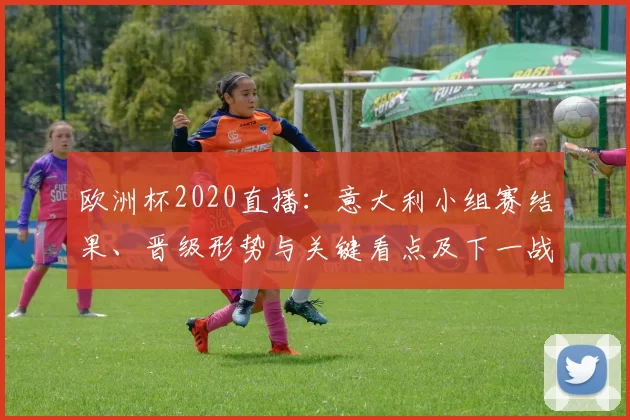 欧洲杯2020直播：意大利小组赛结果、晋级形势与关键看点及下一战