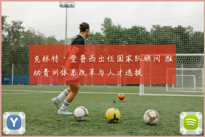 克林特·登普西出任国家队顾问 推动青训体系改革与人才选拔