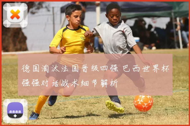 德国淘汰法国晋级四强 巴西世界杯强强对话战术细节解析