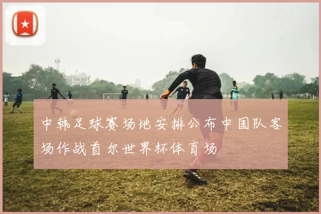 中韩足球赛场地安排公布中国队客场作战首尔世界杯体育场