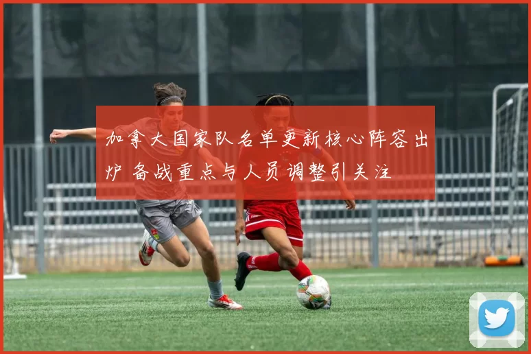 加拿大国家队名单更新核心阵容出炉 备战重点与人员调整引关注