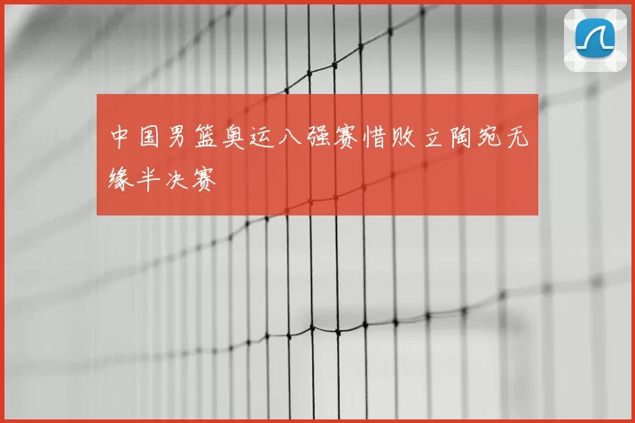 中国男篮奥运八强赛惜败立陶宛无缘半决赛