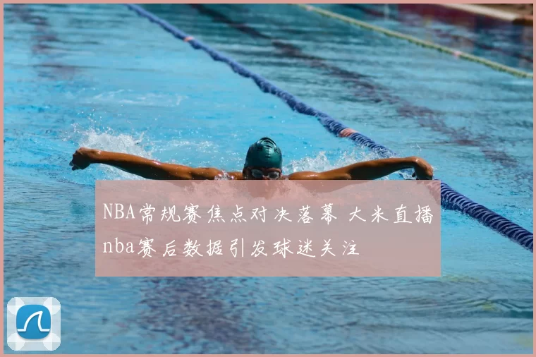 NBA常规赛焦点对决落幕 大米直播nba赛后数据引发球迷关注