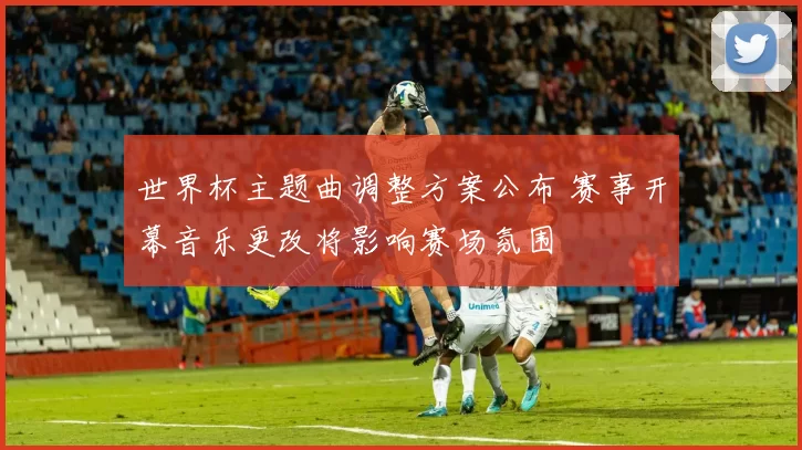 世界杯主题曲调整方案公布 赛事开幕音乐更改将影响赛场氛围