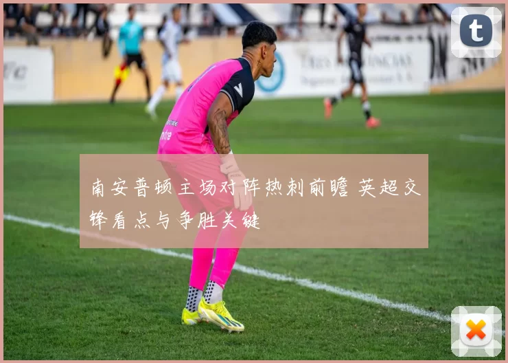南安普顿主场对阵热刺前瞻 英超交锋看点与争胜关键