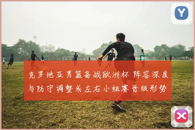 克罗地亚男篮备战欧洲杯 阵容深度与防守调整或左右小组赛晋级形势