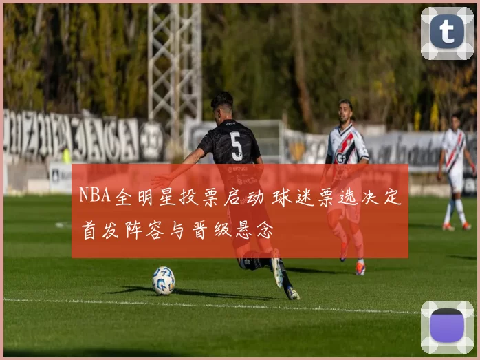 NBA全明星投票启动 球迷票选决定首发阵容与晋级悬念