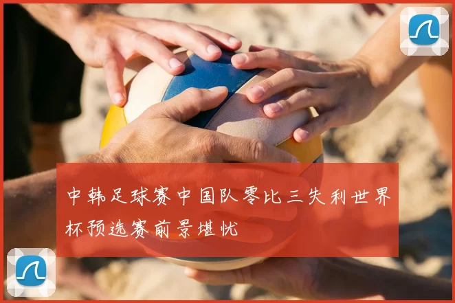中韩足球赛中国队零比三失利世界杯预选赛前景堪忧
