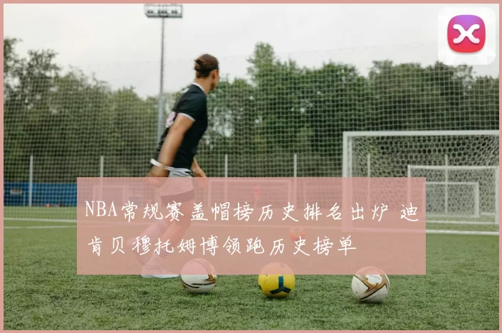 NBA常规赛盖帽榜历史排名出炉 迪肯贝穆托姆博领跑历史榜单