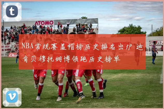 NBA常规赛盖帽榜历史排名出炉 迪肯贝穆托姆博领跑历史榜单