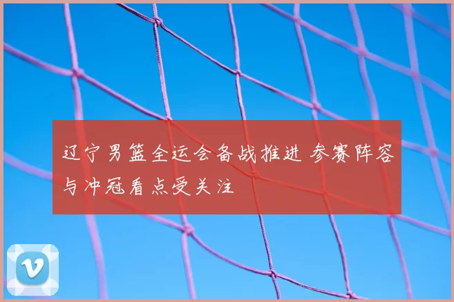 辽宁男篮全运会备战推进 参赛阵容与冲冠看点受关注