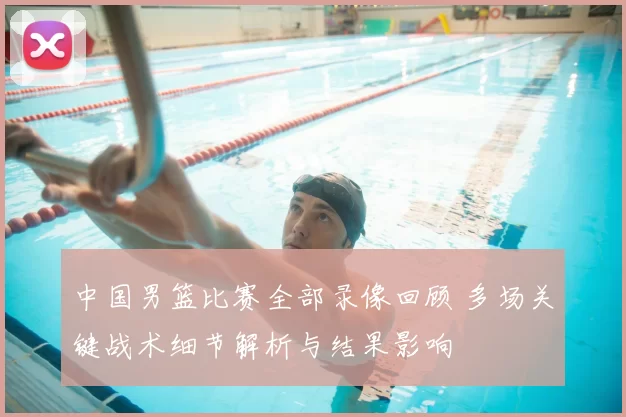 中国男篮比赛全部录像回顾 多场关键战术细节解析与结果影响