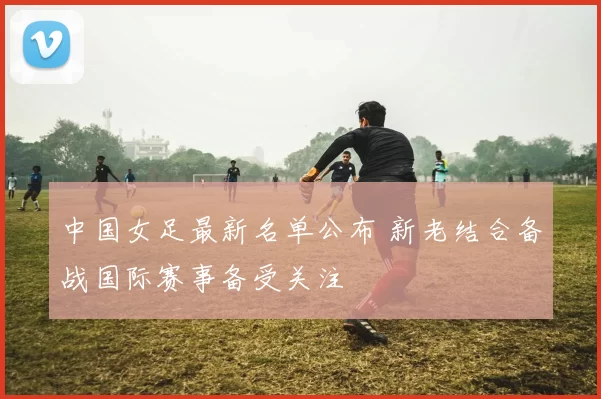 中国女足最新名单公布 新老结合备战国际赛事备受关注