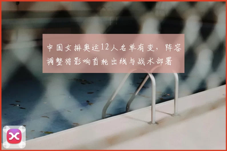 中国女排奥运12人名单有变，阵容调整将影响首轮出线与战术部署