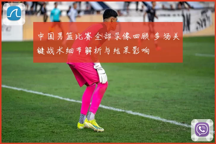 中国男篮比赛全部录像回顾 多场关键战术细节解析与结果影响