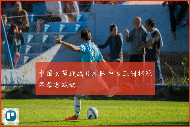 中国女篮迎战日本队冲击亚洲杯冠军悬念延续
