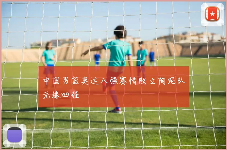 中国男篮奥运八强赛惜败立陶宛队无缘四强