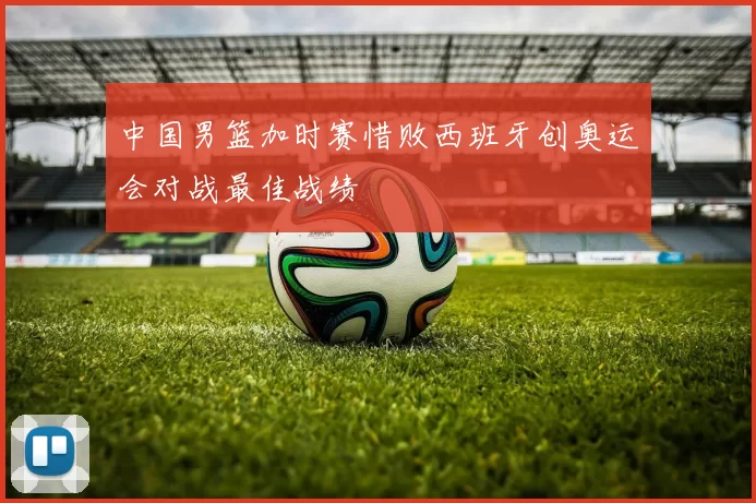 中国男篮加时赛惜败西班牙创奥运会对战最佳战绩