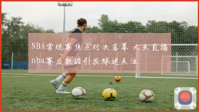NBA常规赛焦点对决落幕 大米直播nba赛后数据引发球迷关注