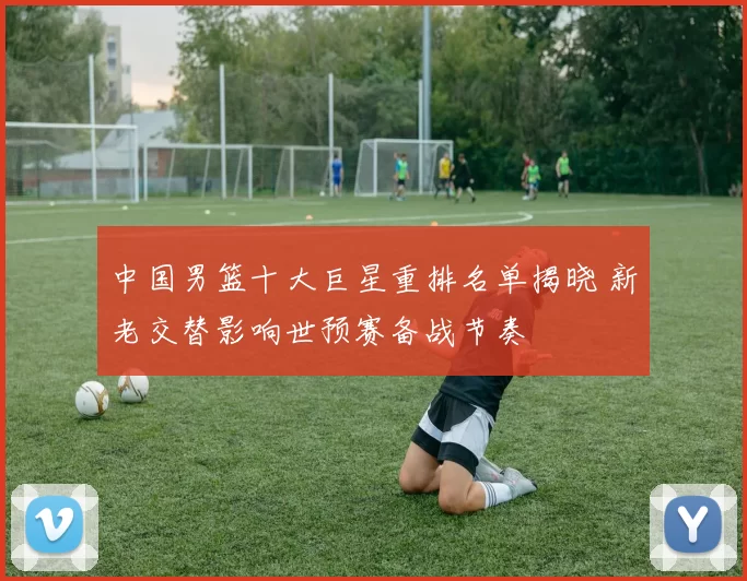 中国男篮十大巨星重排名单揭晓 新老交替影响世预赛备战节奏