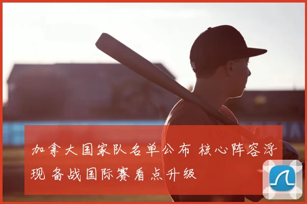 加拿大国家队名单公布 核心阵容浮现 备战国际赛看点升级