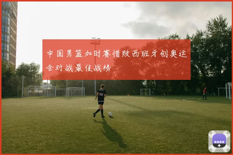 中国男篮加时赛惜败西班牙创奥运会对战最佳战绩