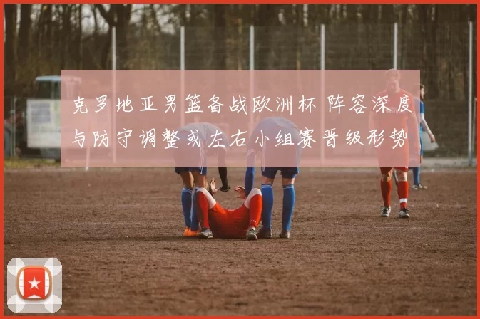 克罗地亚男篮备战欧洲杯 阵容深度与防守调整或左右小组赛晋级形势