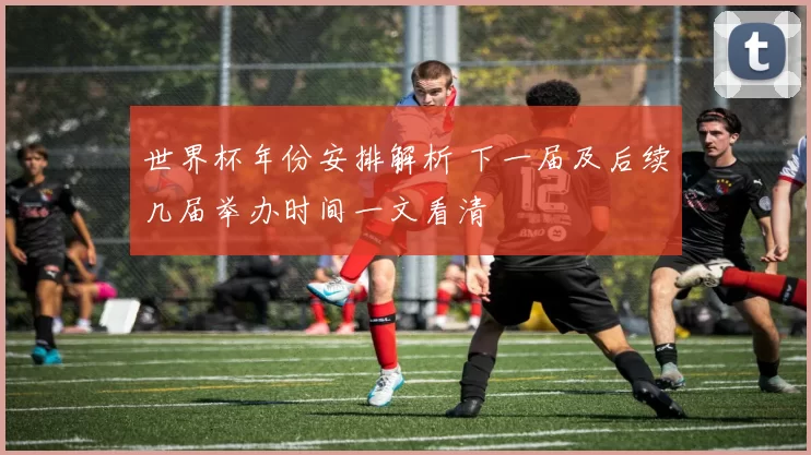 世界杯年份安排解析 下一届及后续几届举办时间一文看清