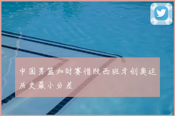 中国男篮加时赛惜败西班牙创奥运历史最小分差