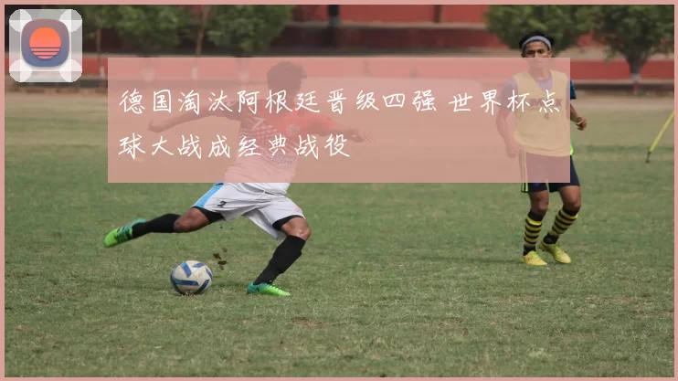 德国淘汰阿根廷晋级四强 世界杯点球大战成经典战役