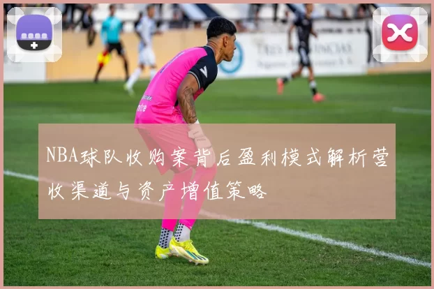 NBA球队收购案背后盈利模式解析营收渠道与资产增值策略