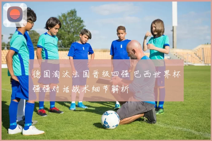 德国淘汰法国晋级四强 巴西世界杯强强对话战术细节解析